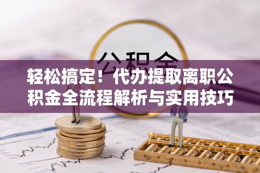 浔阳轻松搞定！代办提取离职公积金全流程解析与实用技巧